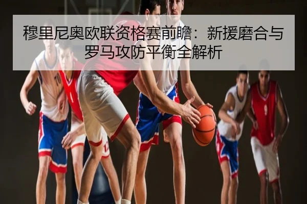 穆里尼奥欧联资格赛前瞻：新援磨合与罗马攻防平衡全解析