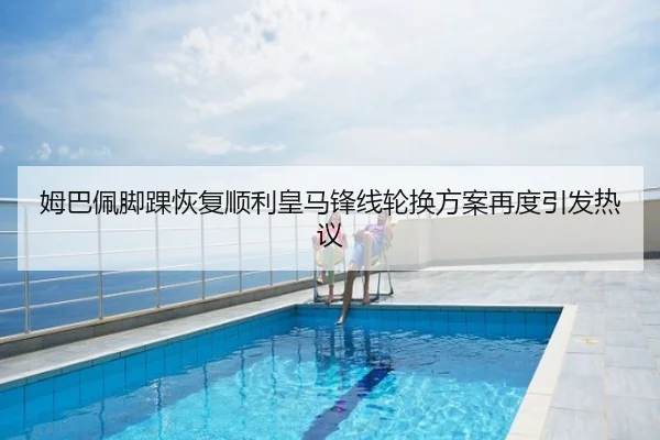姆巴佩脚踝恢复顺利皇马锋线轮换方案再度引发热议
