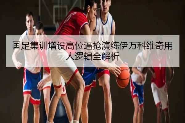 国足集训增设高位逼抢演练伊万科维奇用人逻辑全解析