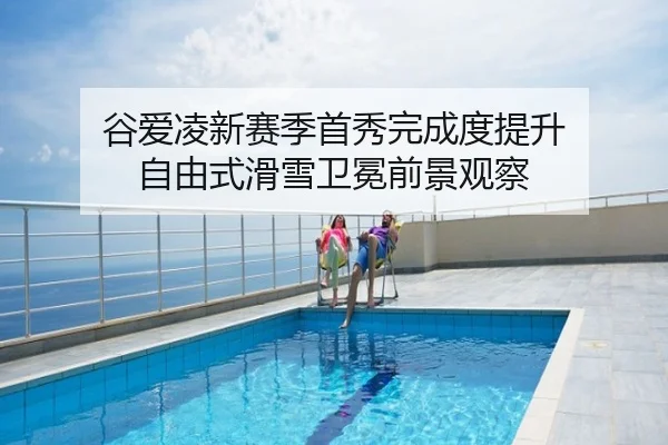 谷爱凌新赛季首秀完成度提升 自由式滑雪卫冕前景观察