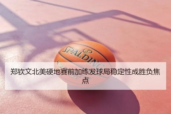 郑钦文北美硬地赛前加练发球局稳定性成胜负焦点