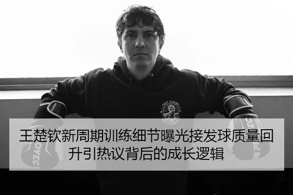王楚钦新周期训练细节曝光接发球质量回升引热议背后的成长逻辑