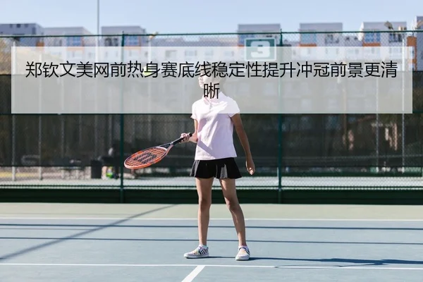 郑钦文美网前热身赛底线稳定性提升冲冠前景更清晰