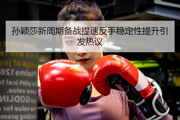孙颖莎新周期备战提速反手稳定性提升引发热议