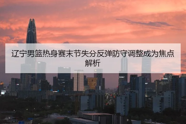 辽宁男篮热身赛末节失分反弹防守调整成为焦点解析