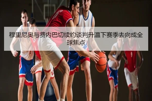 穆里尼奥与费内巴切续约谈判升温下赛季去向成全球焦点